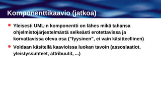 Komponenttikaavio (jatkoa)
 Yleisesti UML:n komponentti on lähes mikä tahansa
  ohjelmistojärjestelmästä selkeästi erotettavissa ja
  korvattavissa oleva osa (”fyysinen”, ei vain käsitteellinen)
 Voidaan käsitellä kaavioissa luokan tavoin (assosiaatiot,
  yleistyssuhteet, attribuutit, ...)
 
