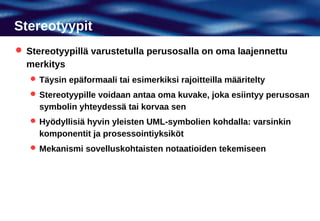 Stereotyypit
 Stereotyypillä varustetulla perusosalla on oma laajennettu
  merkitys
    Täysin epäformaali tai esimerkiksi rajoitteilla määritelty
    Stereotyypille voidaan antaa oma kuvake, joka esiintyy perusosan
     symbolin yhteydessä tai korvaa sen
    Hyödyllisiä hyvin yleisten UML-symbolien kohdalla: varsinkin
     komponentit ja prosessointiyksiköt
    Mekanismi sovelluskohtaisten notaatioiden tekemiseen
 