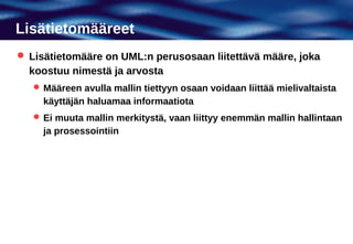 Lisätietomääreet
 Lisätietomääre on UML:n perusosaan liitettävä määre, joka
  koostuu nimestä ja arvosta
    Määreen avulla mallin tiettyyn osaan voidaan liittää mielivaltaista
     käyttäjän haluamaa informaatiota
    Ei muuta mallin merkitystä, vaan liittyy enemmän mallin hallintaan
     ja prosessointiin
 
