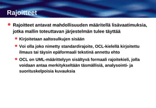 Rajoitteet
 Rajoitteet antavat mahdollisuuden määritellä lisävaatimuksia,
  jotka mallin toteuttavan järjestelmän tulee täyttää
    Kirjoitetaan aaltosulkujen sisään
    Voi olla joko nimetty standardirajoite, OCL-kielellä kirjoitettu
     ilmaus tai täysin epäformaali tekstinä annettu ehto
    OCL on UML-määrittelyyn sisältyvä formaali rajoitekieli, jolla
     voidaan antaa merkitykseltään täsmällisiä, analysointi- ja
     suorituskelpoisia kuvauksia
 