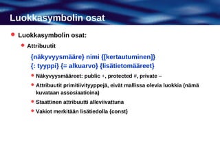 Luokkasymbolin osat
 Luokkasymbolin osat:
   Attribuutit

     {näkyvyysmääre} nimi {[kertautuminen]}
     {: tyyppi} {= alkuarvo} {lisätietomääreet}
      Näkyvyysmääreet: public +, protected #, private –

      Attribuutit primitiivityyppejä, eivät mallissa olevia luokkia (nämä
       kuvataan assosiaatioina)
      Staattinen attribuutti alleviivattuna

      Vakiot merkitään lisätiedolla {const}
 