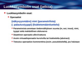 Luokkasymbolin osat (jatkoa)
 Luokkasymbolin osat:
   Operaatiot

     {näkyvyysmääre} nimi {parametrilista}
     {: palautustyyppi} {lisätietomääreluettelo}
      Parametreista annetaan tiedonvälityksen suunta (in, out, inout), nimi,
       tyyppi sekä mahdollinen oletusarvo
      Staattinen operaatio alleviivattuna

      Avoin virtuaalioperaatio kursiivilla tai lisätiedolla {abstract}

      Toteutus operaation kommenttina (esim. pseudokielellä), jos halutaan
 