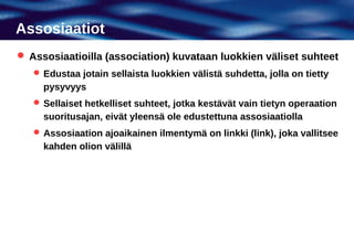 Assosiaatiot
 Assosiaatioilla (association) kuvataan luokkien väliset suhteet
    Edustaa jotain sellaista luokkien välistä suhdetta, jolla on tietty
     pysyvyys
    Sellaiset hetkelliset suhteet, jotka kestävät vain tietyn operaation
     suoritusajan, eivät yleensä ole edustettuna assosiaatiolla
    Assosiaation ajoaikainen ilmentymä on linkki (link), joka vallitsee
     kahden olion välillä
 