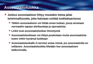 Assosiaatioluokka
 Joskus assosiaatioon liittyy muutakin tietoa ja/tai
  toiminnallisuutta, joka halutaan esittää luokkakaaviossa
    Tällöin assosiaatioon voi liittää oman luokan, jossa annetaan
     normaaliin tapaan attribuutteja ja operaatioita
    Linkit ovat assosiaatioluokan ilmentymiä
    Assosiaatioluokkaan voi liittyä puolestaan muita assosiaatioita
     kuten mihin hyvänsä luokkaan
    Assosiaatioluokalle ei tarvitse antaa nimeä, jos assosiaatiolla on
     sellainen. Assosiaatioluokka liitetään itse assosiaatioon
     katkoviivalla.
 