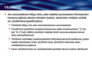 Yksilöinti
 Jos assosiaatioon liittyy tieto, joka määrää assosiaation ilmentymien
  toisessa päässä olevien olioiden joukon, tämä tieto voidaan esittää
  nk. yksilöintinä (qualification)
    Yksilöinti liittyy siis aina moninkertaiseen assosiaatioon
    Tavallisesti yksilöinti muuttaa kertautuvan pään kertautumisen "1":ksi
     (tai "0..1":ksi); tällöin yksilöinti määrää linkin toisessa päässä olevan
     olion yksiselitteisesti
    Yksilöinti merkitään luokkasymboliin liittyvänä pienenä laatikkona, jonka
     sisään kirjoitetaan linkin yksilöivä tieto; yksilöinti tarkentaa olion
     vastakkaisessa päässä
    Usein yksilöivä tieto on vastakkaisella puolella olevan luokan attribuutti
 