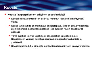 Kooste
 Kooste (aggregation) on erityinen assosiaatiolaji
    Kooste esittää suhteen "on-osa" tai "kuuluu" luokkien (ilmentymien)
     välillä
    Koska tämä suhde on merkittävä erikoistapaus, sille on oma symbolinsa:
     pieni vinoneliö sisältävässä päässä (siis suhteen "A on-osa B:tä" B-
     päässä)
    Tämä symboli korvaa tavallisesti assosiaation ja roolien nimet.
     Koosteeseen voidaan soveltaa normaaliin tapaan kertautumista ja
     yksilöintiä
    Koostesuhteen tulisi aina olla luonteeltaan transitiivinen ja asymmetrinen
 