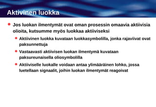 Aktivinen luokka
 Jos luokan ilmentymät ovat oman prosessin omaavia aktiivisia
  olioita, kutsumme myös luokkaa aktiiviseksi
    Aktiivinen luokka kuvataan luokkasymbolilla, jonka rajaviivat ovat
     paksunnettuja
    Vastaavasti aktiivisen luokan ilmentymä kuvataan
     paksureunaisella oliosymbolilla
    Aktiiviselle luokalle voidaan antaa ylimääräinen lohko, jossa
     luetellaan signaalit, joihin luokan ilmentymät reagoivat
 