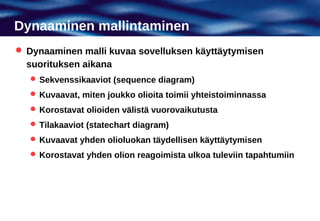 Dynaaminen mallintaminen
 Dynaaminen malli kuvaa sovelluksen käyttäytymisen
  suorituksen aikana
    Sekvenssikaaviot (sequence diagram)
    Kuvaavat, miten joukko olioita toimii yhteistoiminnassa
    Korostavat olioiden välistä vuorovaikutusta
    Tilakaaviot (statechart diagram)
    Kuvaavat yhden olioluokan täydellisen käyttäytymisen
    Korostavat yhden olion reagoimista ulkoa tuleviin tapahtumiin
 