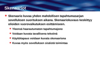 Skenaariot
 Skenaario kuvaa yhden mahdollisen tapahtumasarjan
  sovelluksen suorituksen aikana. Skenaariokuvaus keskittyy
  olioiden vuorovaikutuksen esittämiseen.
   Yleensä haarautumaton tapahtumajono
   Voidaan kuvata tavallisena tekstinä
   Käyttötapaus voidaan kuvata skenaariona
   Kuvaa myös sovelluksen sisäistä toimintaa
 