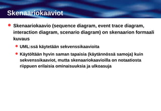 Skenaariokaaviot
 Skenaariokaavio (sequence diagram, event trace diagram,
  interaction diagram, scenario diagram) on skenaarion formaali
  kuvaus
    UML:ssä käytetään sekvenssikaavioita
    Käytöltään hyvin saman tapaisia (käytännössä samoja) kuin
     sekvenssikaaviot, mutta skenaariokaavioilla on notaatiosta
     riippuen erilaisia ominaisuuksia ja ulkoasuja
 