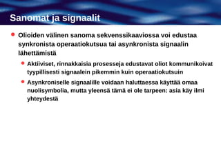 Sanomat ja signaalit
 Olioiden välinen sanoma sekvenssikaaviossa voi edustaa
  synkronista operaatiokutsua tai asynkronista signaalin
  lähettämistä
    Aktiiviset, rinnakkaisia prosesseja edustavat oliot kommunikoivat
     tyypillisesti signaalein pikemmin kuin operaatiokutsuin
    Asynkroniselle signaalille voidaan haluttaessa käyttää omaa
     nuolisymbolia, mutta yleensä tämä ei ole tarpeen: asia käy ilmi
     yhteydestä
 