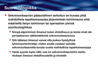 Suorituslogiikka
 Sekvenssikaavion pääasiallinen tarkoitus on kuvata yhtä
  mahdollista tapahtumasarjaa järjestelmän toiminnassa eikä
  määritellä tietyn toiminnan tai operaation yleistä
  suorituslogiikkaa
    Niinpä algoritmiset ilmaisut kuten ehdollisuus ja toisto eivät ole
     periaatteessa välttämättömiä sekvenssikaavioissa
    Silti tällaiset ilmaisut voivat olla joskus hyödyllisiä
     lyhennysmerkintöjä: niiden avulla voidaan samalla
     sekvenssikaaviolla kuvata useita mahdollisia tapahtumasarjoja
    Tästä syystä myös UML:ssä on sekvenssikaavioihin otettu
     mukaan ilmaisut ehdollisuudelle ja toistolle
 