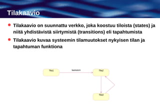 Tilakaavio
 Tilakaavio on suunnattu verkko, joka koostuu tiloista (states) ja
  niitä yhdistävistä siirtymistä (transitions) eli tapahtumista
 Tilakaavio kuvaa systeemin tilamuutokset nykyisen tilan ja
  tapahtuman funktiona



                  Tila1      laukaisin    Tila2




                                          Tila3
 
