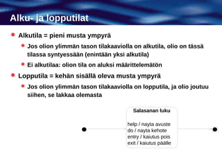 Alku- ja lopputilat
 Alkutila = pieni musta ympyrä
    Jos olion ylimmän tason tilakaaviolla on alkutila, olio on tässä
     tilassa syntyessään (enintään yksi alkutila)
    Ei alkutilaa: olion tila on aluksi määrittelemätön

 Lopputila = kehän sisällä oleva musta ympyrä
    Jos olion ylimmän tason tilakaaviolla on lopputila, ja olio joutuu
     siihen, se lakkaa olemasta

                                            Salasanan luku

                                          help / nayta avuste
                                          do / nayta kehote
                                          entry / kaiutus pois
                                          exit / kaiutus päälle
 