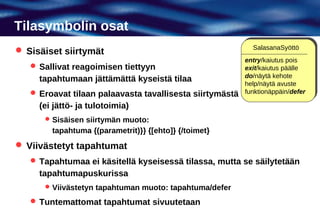 Tilasymbolin osat
                                                            SalasanaSyöttö
 Sisäiset siirtymät
                                                          entry/kaiutus pois
    Sallivat reagoimisen tiettyyn                        exit/kaiutus päälle
                                                          do/näytä kehote
     tapahtumaan jättämättä kyseistä tilaa
                                                          help/näytä avuste
    Eroavat tilaan palaavasta tavallisesta siirtymästä   funktionäppäin/defer

     (ei jättö- ja tulotoimia)
       Sisäisen siirtymän muoto:
        tapahtuma {(parametrit)}} {[ehto]} {/toimet}
 Viivästetyt tapahtumat
    Tapahtumaa ei käsitellä kyseisessä tilassa, mutta se säilytetään
     tapahtumapuskurissa
       Viivästetyn tapahtuman muoto: tapahtuma/defer

    Tuntemattomat tapahtumat sivuutetaan
 