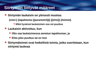 Siirtymiin liittyvät määreet
 Siirtymän laukaisin on yleisesti muotoa:
   {nimi:} {tapahtuma {(parametrit)}} {[ehto]} {/toimet}
       Mikä hyvänsä laukaisimen osa voi puuttua

 Laukaisin aktivoituu, kun
    Olio saa laukaisimessa annetun tapahtuman, ja
    Ehto joko puuttuu tai on tosi

 Siirtymätoimet ovat hetkellisiä toimia, jotka suoritetaan, kun
  siirtymä laukeaa
 