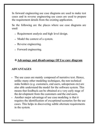 DebashisBiswas
In forward engineering use case diagrams are used to make test
cases and in reverse engineering use cases are used to prepare
the requirement details from the existing application.
So the following are the places where use case diagrams are
used:
 Requirement analysis and high level design.
 Model the context of a system.
 Reverse engineering.
 Forward engineering.
Advantage and disadvantage Of Use care diagram
ADVANTAGES
 The use cases are mainly composed of narrative text. Hence,
unlike many other modeling techniques, the non technical
stake holders (e.g. customers, end users, salesperson etc) are
also able understand the model for the software system. This
means that feedback can be obtained at a very early stage of
the development from the customers and the end users.
 Another major advantage of use case modeling is that it
requires the identification of exceptional scenarios for the use
cases. This helps in discovering subtle alternate requirements
in the system.
 