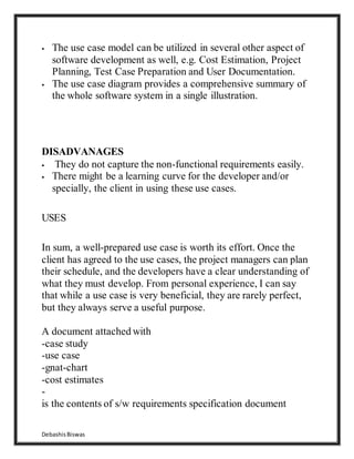 DebashisBiswas
 The use case model can be utilized in several other aspect of
software development as well, e.g. Cost Estimation, Project
Planning, Test Case Preparation and User Documentation.
 The use case diagram provides a comprehensive summary of
the whole software system in a single illustration.
DISADVANAGES
 They do not capture the non-functional requirements easily.
 There might be a learning curve for the developer and/or
specially, the client in using these use cases.
USES
In sum, a well-prepared use case is worth its effort. Once the
client has agreed to the use cases, the project managers can plan
their schedule, and the developers have a clear understanding of
what they must develop. From personal experience, I can say
that while a use case is very beneficial, they are rarely perfect,
but they always serve a useful purpose.
A document attached with
-case study
-use case
-gnat-chart
-cost estimates
-
is the contents of s/w requirements specification document
 