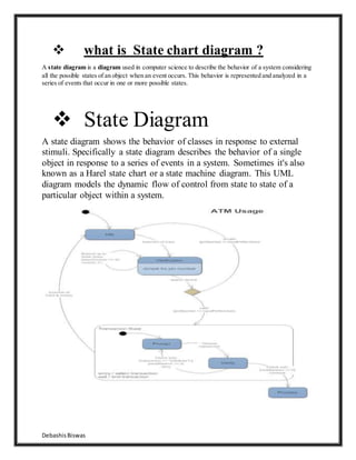 DebashisBiswas
 what is State chart diagram ?
A state diagram is a diagram used in computer science to describe the behavior of a system considering
all the possible states of an object when an event occurs. This behavior is represented and analyzed in a
series of events that occur in one or more possible states.
 State Diagram
A state diagram shows the behavior of classes in response to external
stimuli. Specifically a state diagram describes the behavior of a single
object in response to a series of events in a system. Sometimes it's also
known as a Harel state chart or a state machine diagram. This UML
diagram models the dynamic flow of control from state to state of a
particular object within a system.
 