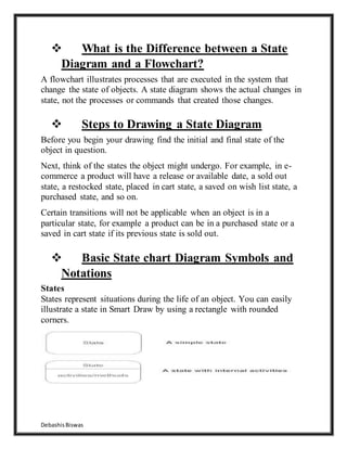 DebashisBiswas
 What is the Difference between a State
Diagram and a Flowchart?
A flowchart illustrates processes that are executed in the system that
change the state of objects. A state diagram shows the actual changes in
state, not the processes or commands that created those changes.
 Steps to Drawing a State Diagram
Before you begin your drawing find the initial and final state of the
object in question.
Next, think of the states the object might undergo. For example, in e-
commerce a product will have a release or available date, a sold out
state, a restocked state, placed in cart state, a saved on wish list state, a
purchased state, and so on.
Certain transitions will not be applicable when an object is in a
particular state, for example a product can be in a purchased state or a
saved in cart state if its previous state is sold out.
 Basic State chart Diagram Symbols and
Notations
States
States represent situations during the life of an object. You can easily
illustrate a state in Smart Draw by using a rectangle with rounded
corners.
 