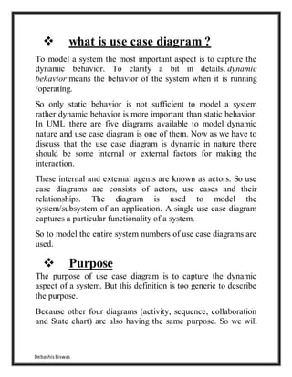 DebashisBiswas
 what is use case diagram ?
To model a system the most important aspect is to capture the
dynamic behavior. To clarify a bit in details, dynamic
behavior means the behavior of the system when it is running
/operating.
So only static behavior is not sufficient to model a system
rather dynamic behavior is more important than static behavior.
In UML there are five diagrams available to model dynamic
nature and use case diagram is one of them. Now as we have to
discuss that the use case diagram is dynamic in nature there
should be some internal or external factors for making the
interaction.
These internal and external agents are known as actors. So use
case diagrams are consists of actors, use cases and their
relationships. The diagram is used to model the
system/subsystem of an application. A single use case diagram
captures a particular functionality of a system.
So to model the entire system numbers of use case diagrams are
used.
 Purpose
The purpose of use case diagram is to capture the dynamic
aspect of a system. But this definition is too generic to describe
the purpose.
Because other four diagrams (activity, sequence, collaboration
and State chart) are also having the same purpose. So we will
 