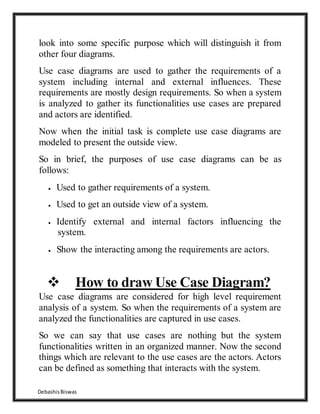 DebashisBiswas
look into some specific purpose which will distinguish it from
other four diagrams.
Use case diagrams are used to gather the requirements of a
system including internal and external influences. These
requirements are mostly design requirements. So when a system
is analyzed to gather its functionalities use cases are prepared
and actors are identified.
Now when the initial task is complete use case diagrams are
modeled to present the outside view.
So in brief, the purposes of use case diagrams can be as
follows:
 Used to gather requirements of a system.
 Used to get an outside view of a system.
 Identify external and internal factors influencing the
system.
 Show the interacting among the requirements are actors.
 How to draw Use Case Diagram?
Use case diagrams are considered for high level requirement
analysis of a system. So when the requirements of a system are
analyzed the functionalities are captured in use cases.
So we can say that use cases are nothing but the system
functionalities written in an organized manner. Now the second
things which are relevant to the use cases are the actors. Actors
can be defined as something that interacts with the system.
 