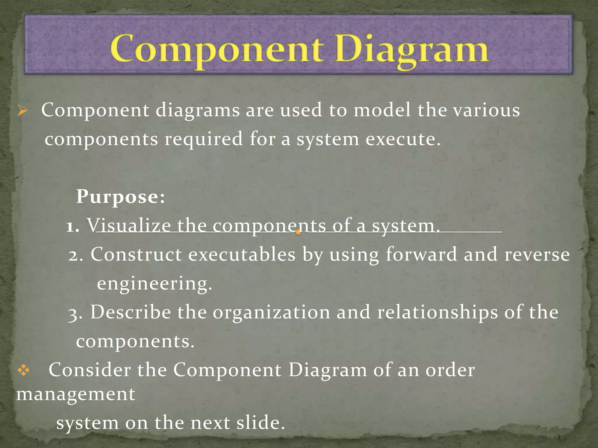  Component diagrams are used to model the various
  components required for a system execute.

     Purpose:
    1. Visualize the components of a system.
    2. Construct executables by using forward and reverse
        engineering.
    3. Describe the organization and relationships of the
     components.
 Consider the Component Diagram of an order
management
   system on the next slide.
 