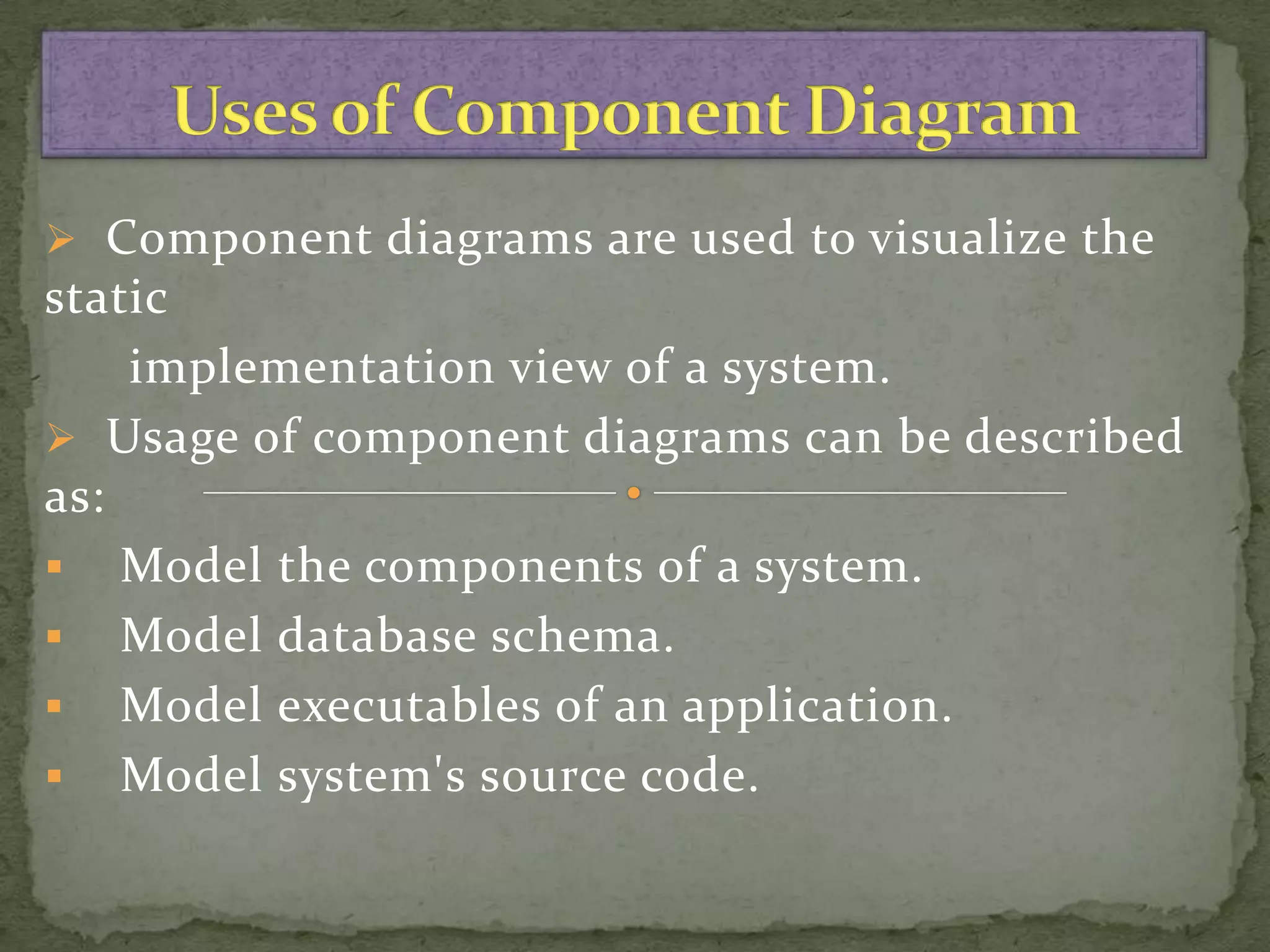 Component diagrams are used to visualize the
static
    implementation view of a system.
 Usage of component diagrams can be described
as:
 Model the components of a system.
 Model database schema.
 Model executables of an application.
 Model system's source code.
 