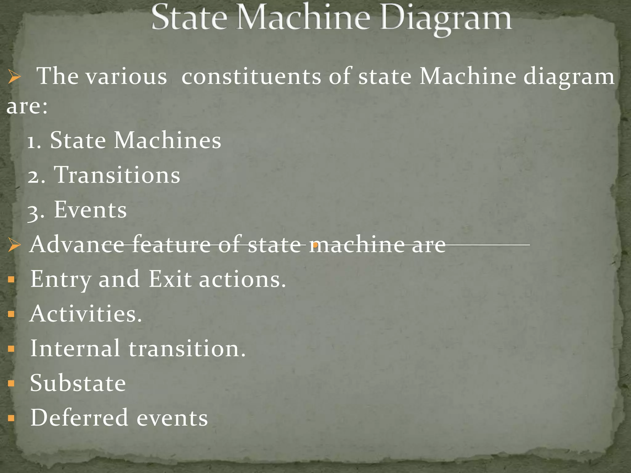  The various constituents of state Machine diagram
are:
  1. State Machines
  2. Transitions
  3. Events
 Advance feature of state machine are
 Entry and Exit actions.
 Activities.
 Internal transition.
 Substate
 Deferred events
 