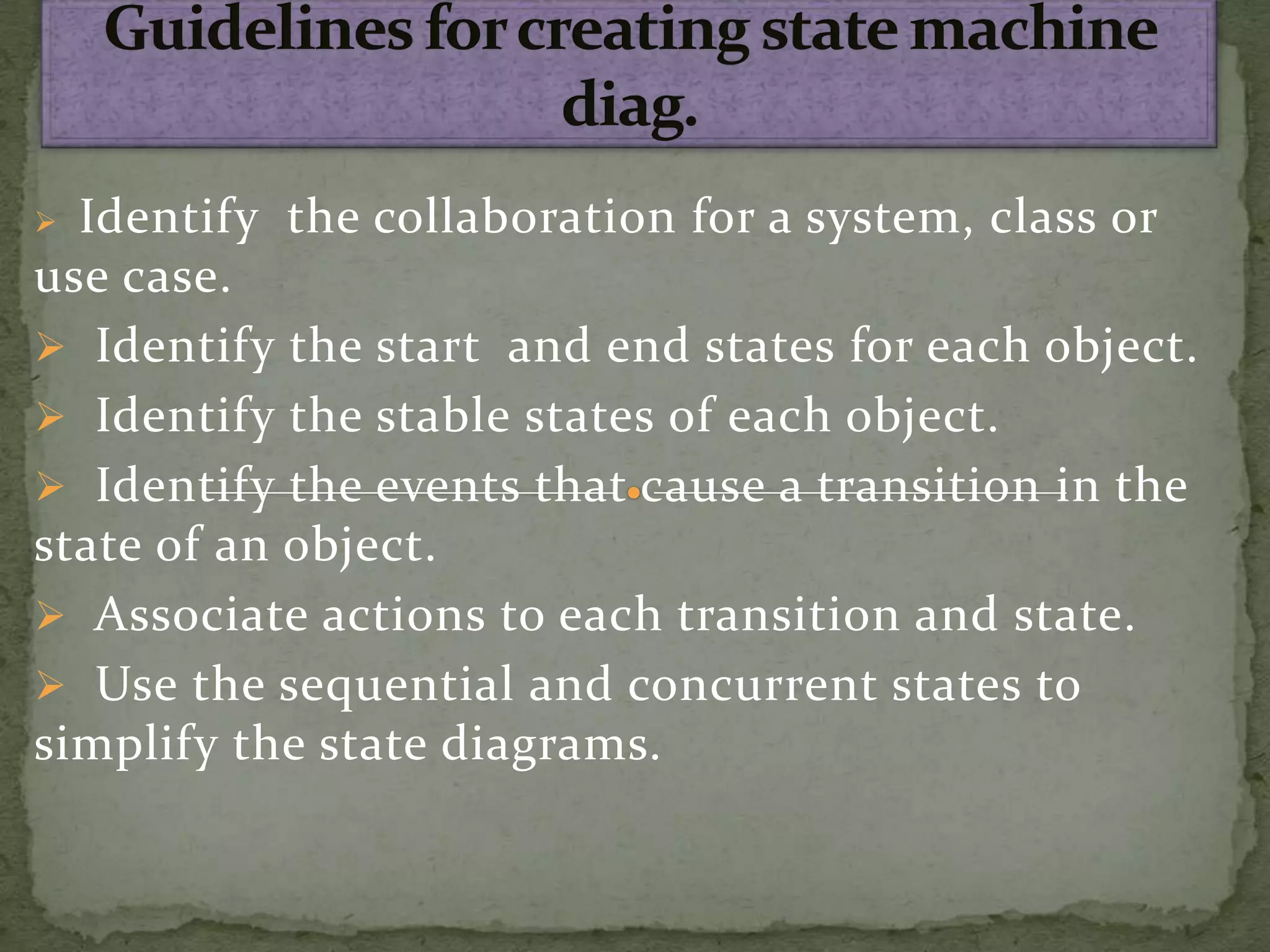  Identify the collaboration for a system, class or
use case.
 Identify the start and end states for each object.
 Identify the stable states of each object.
 Identify the events that cause a transition in the
state of an object.
 Associate actions to each transition and state.
 Use the sequential and concurrent states to
simplify the state diagrams.
 