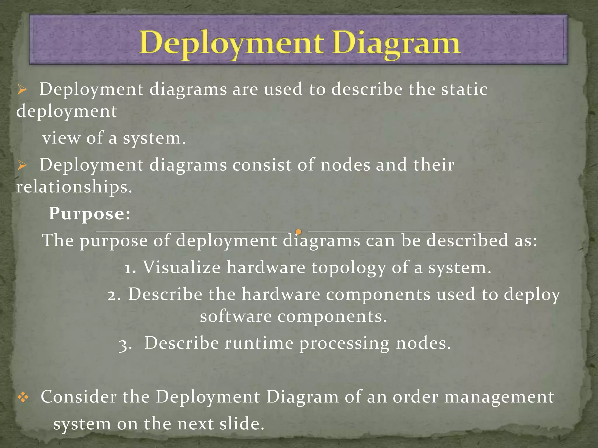  Deployment diagrams are used to describe the static
deployment
   view of a system.
 Deployment diagrams consist of nodes and their
relationships.
    Purpose:
   The purpose of deployment diagrams can be described as:
              1. Visualize hardware topology of a system.
           2. Describe the hardware components used to deploy
                        software components.
            3. Describe runtime processing nodes.

 Consider the Deployment Diagram of an order management
    system on the next slide.
 