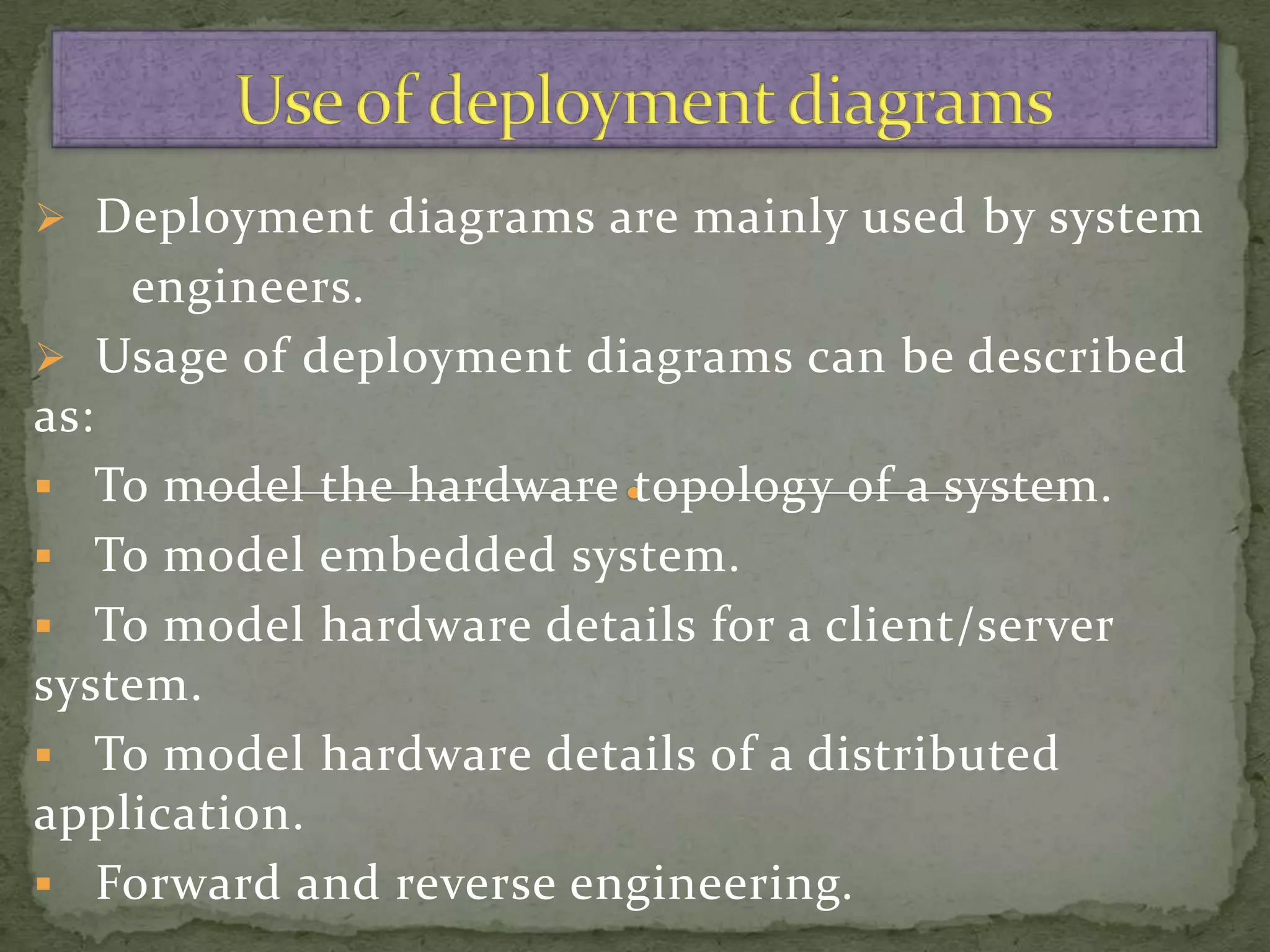  Deployment diagrams are mainly used by system
    engineers.
 Usage of deployment diagrams can be described
as:
 To model the hardware topology of a system.
 To model embedded system.
 To model hardware details for a client/server
system.
 To model hardware details of a distributed
application.
 Forward and reverse engineering.
 