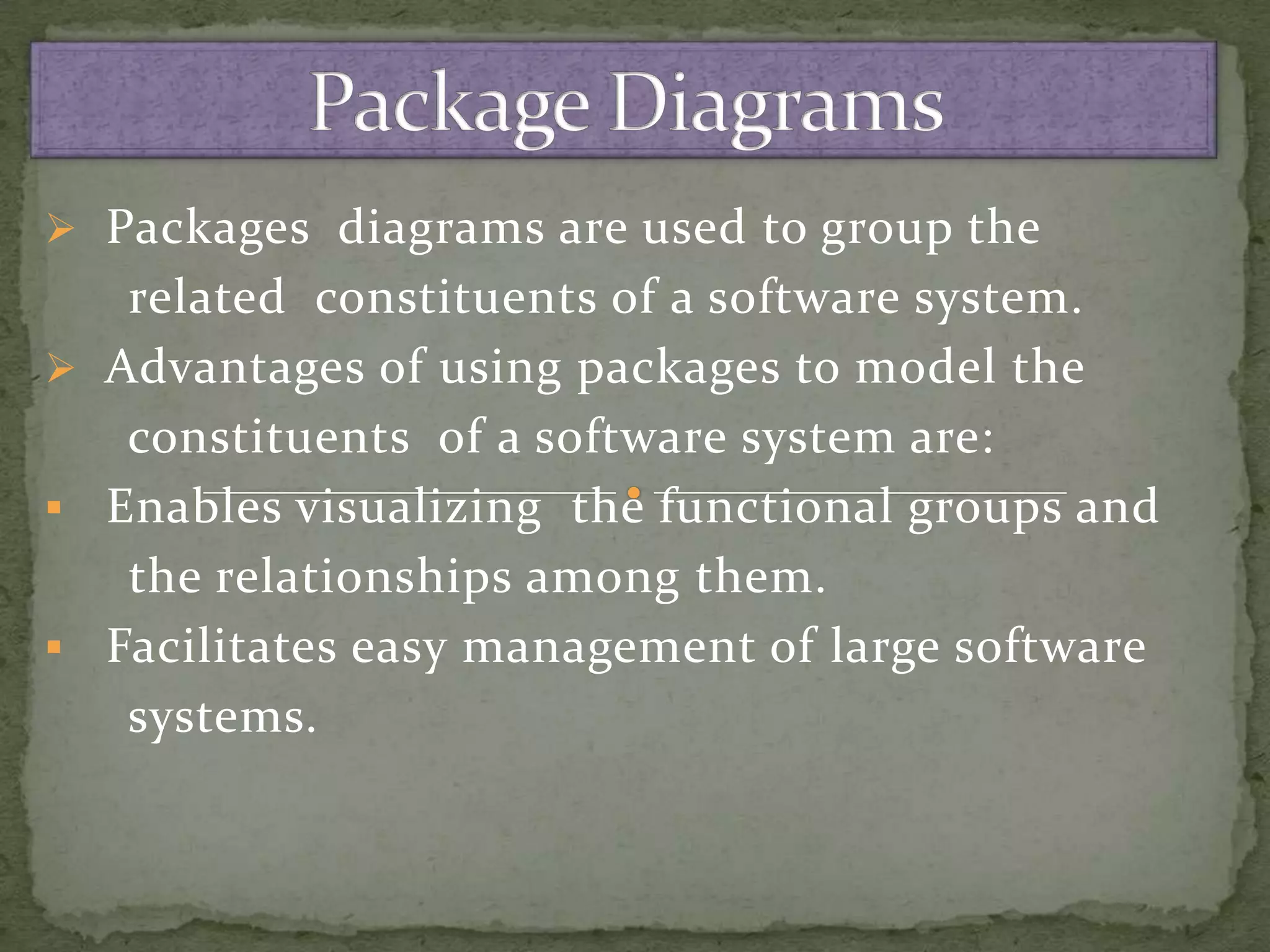  Packages diagrams are used to group the
   related constituents of a software system.
 Advantages of using packages to model the
   constituents of a software system are:
 Enables visualizing the functional groups and
   the relationships among them.
 Facilitates easy management of large software
   systems.
 