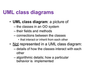 UML class diagrams
• UML class diagram: a picture of
– the classes in an OO system
– their fields and methods
– connections between the classes
• that interact or inherit from each other
• Not represented in a UML class diagram:
– details of how the classes interact with each
other
– algorithmic details; how a particular
behavior is implemented
 