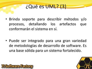 ¿Qué es UML? (3)Brinda soporte para describir métodos y/o procesos, detallando los artefactos que conformarán el sistema en sí.Puede ser integrado para una gran variedad de metodologías de desarrollo de software. Es una base sólida para un sistema fortalecido.