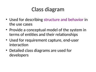 Class diagram
• Used for describing structure and behavior in
the use cases
• Provide a conceptual model of the system in
terms of entities and their relationships
• Used for requirement capture, end-user
interaction
• Detailed class diagrams are used for
developers
 