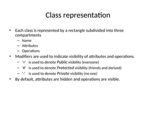 Class representation
• Each class is represented by a rectangle subdivided into three
compartments
– Name
– Attributes
– Operations
• Modifiers are used to indicate visibility of attributes and operations.
– ‘+’ is used to denote Public visibility (everyone)
– ‘#’ is used to denote Protected visibility (friends and derived)
– ‘-’ is used to denote Private visibility (no one)
• By default, attributes are hidden and operations are visible.
 