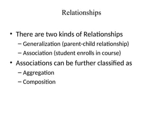 Relationships
• There are two kinds of Relationships
– Generalization (parent-child relationship)
– Association (student enrolls in course)
• Associations can be further classified as
– Aggregation
– Composition
 