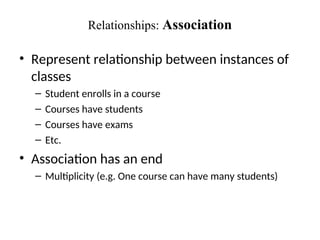 Relationships: Association
• Represent relationship between instances of
classes
– Student enrolls in a course
– Courses have students
– Courses have exams
– Etc.
• Association has an end
– Multiplicity (e.g. One course can have many students)
 