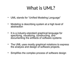 What is UML?
• UML stands for “Unified Modeling Language”
• Modeling is describing system at a high level of
abstraction
• It is a industry-standard graphical language for
specifying, visualizing, constructing, and
documenting the artifacts of software systems
• The UML uses mostly graphical notations to express
the analysis and design of software projects.
• Simplifies the complex process of software design
 