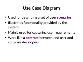 Use Case Diagram
• Used for describing a set of user scenarios
• Illustrates functionality provided by the
system
• Mainly used for capturing user requirements
• Work like a contract between end user and
software developers
 