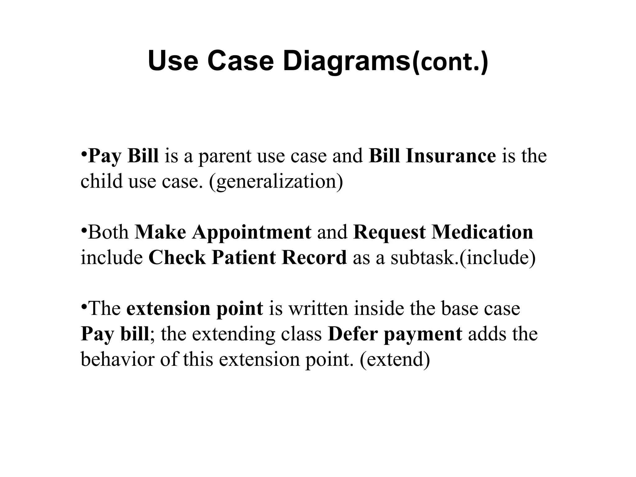 Use Case Diagrams(cont.)
•Pay Bill is a parent use case and Bill Insurance is the
child use case. (generalization)
•Both Make Appointment and Request Medication
include Check Patient Record as a subtask.(include)
•The extension point is written inside the base case
Pay bill; the extending class Defer payment adds the
behavior of this extension point. (extend)
 