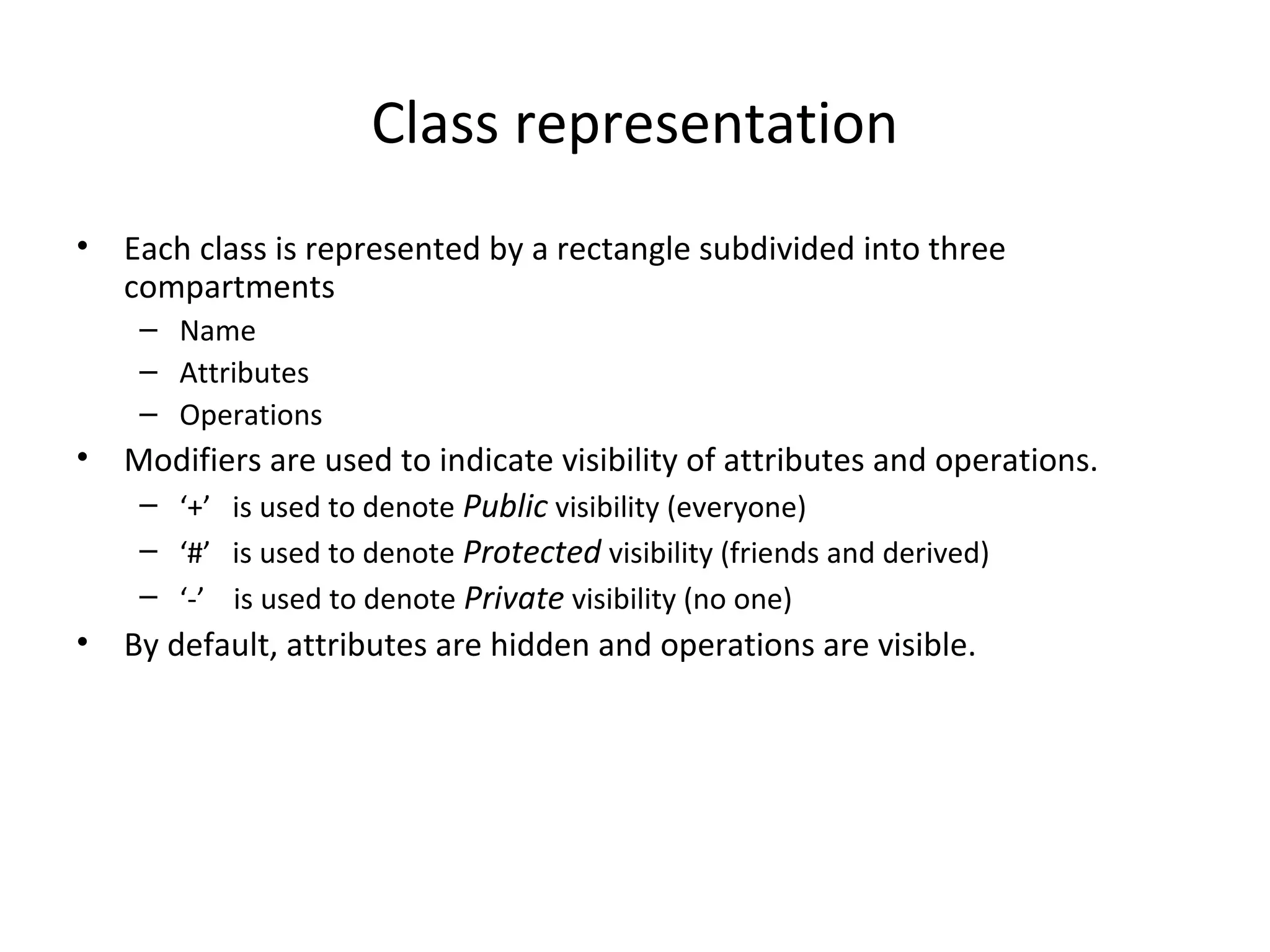 Class representation
• Each class is represented by a rectangle subdivided into three
compartments
– Name
– Attributes
– Operations
• Modifiers are used to indicate visibility of attributes and operations.
– ‘+’ is used to denote Public visibility (everyone)
– ‘#’ is used to denote Protected visibility (friends and derived)
– ‘-’ is used to denote Private visibility (no one)
• By default, attributes are hidden and operations are visible.
 
