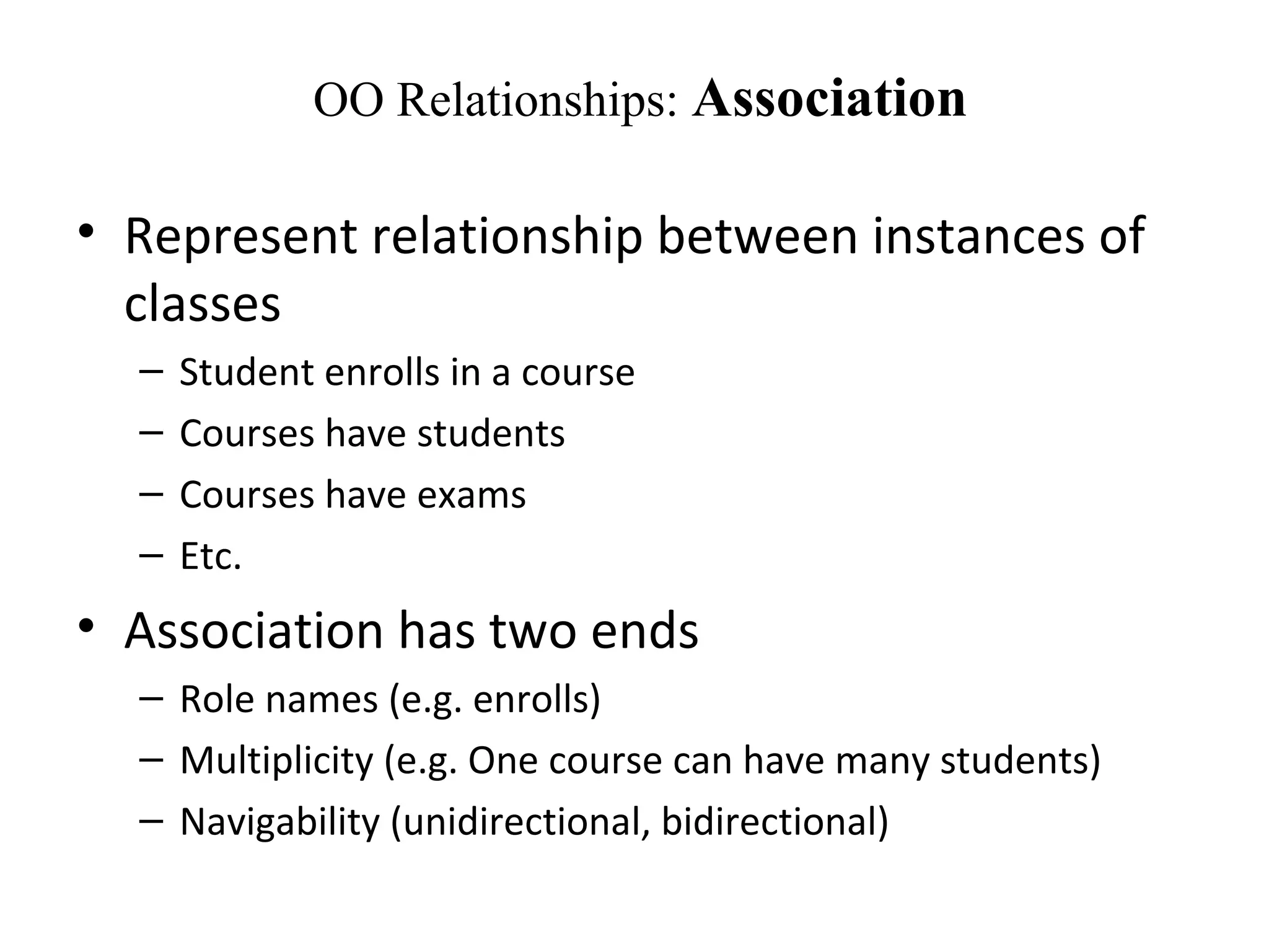 OO Relationships: Association
• Represent relationship between instances of
classes
– Student enrolls in a course
– Courses have students
– Courses have exams
– Etc.
• Association has two ends
– Role names (e.g. enrolls)
– Multiplicity (e.g. One course can have many students)
– Navigability (unidirectional, bidirectional)
 