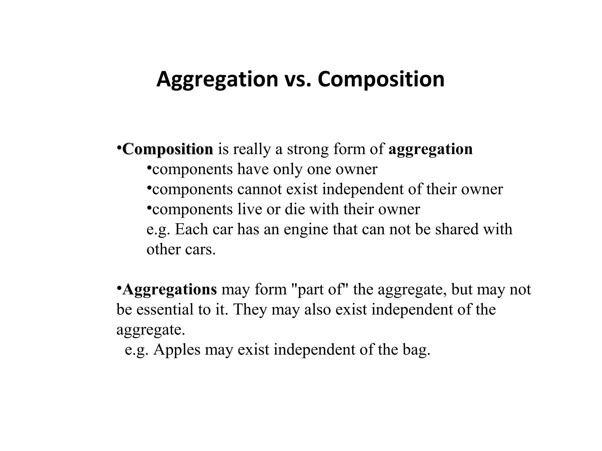 Aggregation vs. Composition
•CompositionComposition is really a strong form of aggregation
•components have only one owner
•components cannot exist independent of their owner
•components live or die with their owner
e.g. Each car has an engine that can not be shared with
other cars.
•Aggregations may form "part of" the aggregate, but may not
be essential to it. They may also exist independent of the
aggregate.
e.g. Apples may exist independent of the bag.
 