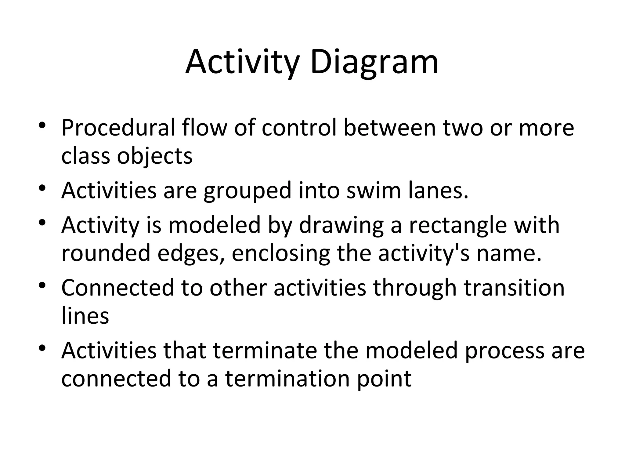 Activity Diagram
• Procedural flow of control between two or more
class objects
• Activities are grouped into swim lanes.
• Activity is modeled by drawing a rectangle with
rounded edges, enclosing the activity's name.
• Connected to other activities through transition
lines
• Activities that terminate the modeled process are
connected to a termination point
 