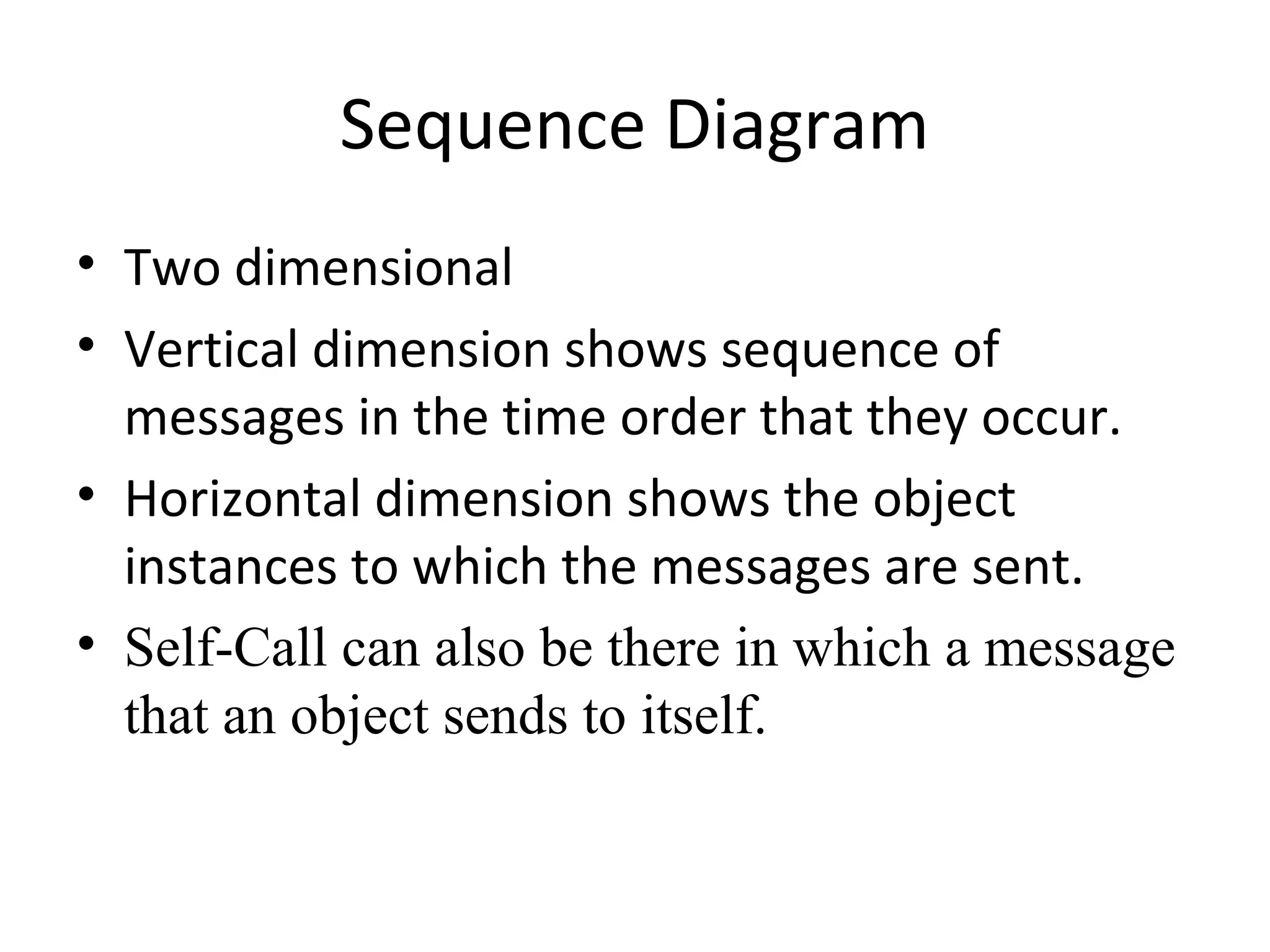 Sequence Diagram
• Two dimensional
• Vertical dimension shows sequence of
messages in the time order that they occur.
• Horizontal dimension shows the object
instances to which the messages are sent.
• Self-Call can also be there in which a message
that an object sends to itself.
 