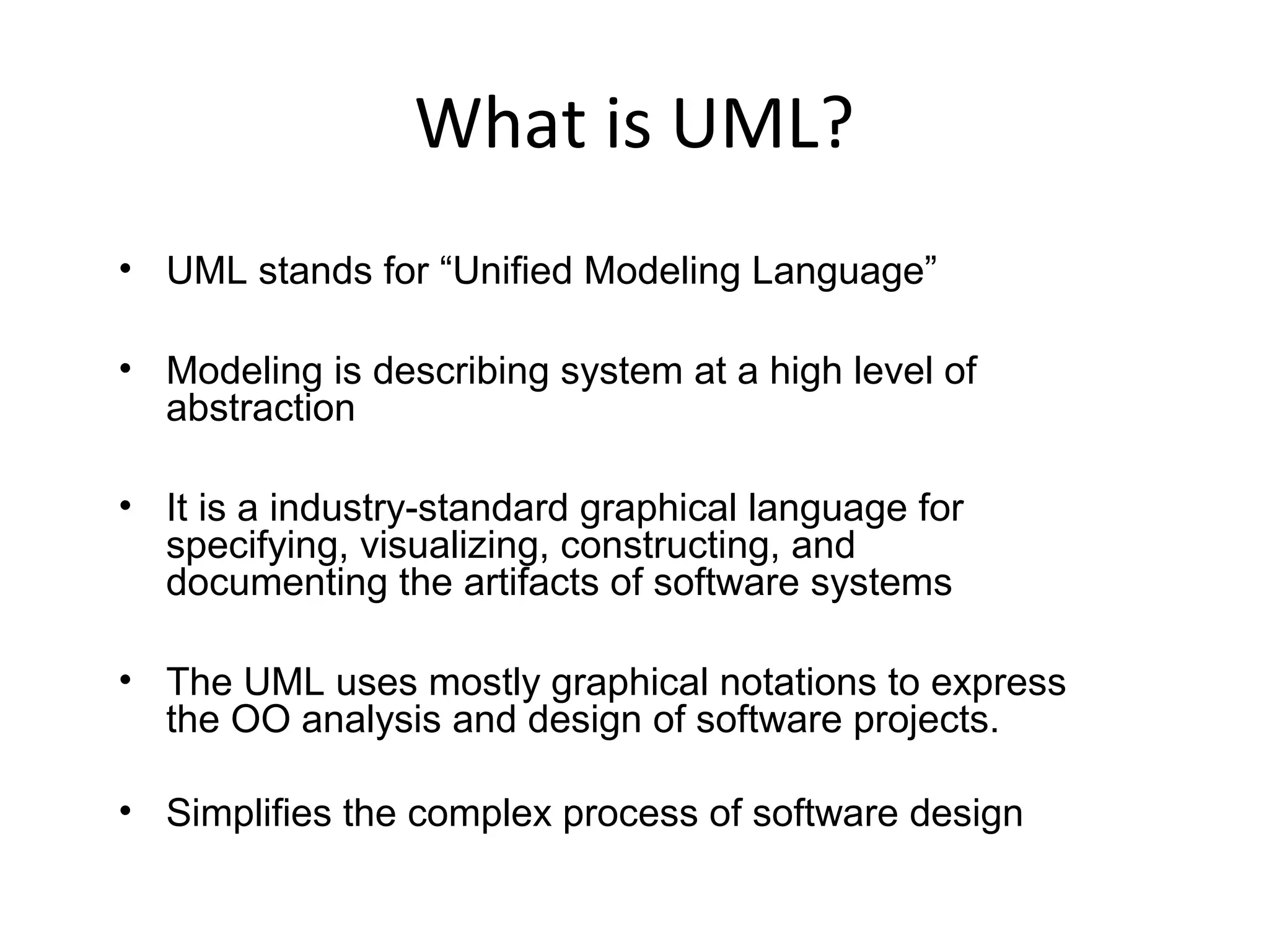 What is UML?
• UML stands for “Unified Modeling Language”
• Modeling is describing system at a high level of
abstraction
• It is a industry-standard graphical language for
specifying, visualizing, constructing, and
documenting the artifacts of software systems
• The UML uses mostly graphical notations to express
the OO analysis and design of software projects.
• Simplifies the complex process of software design
 