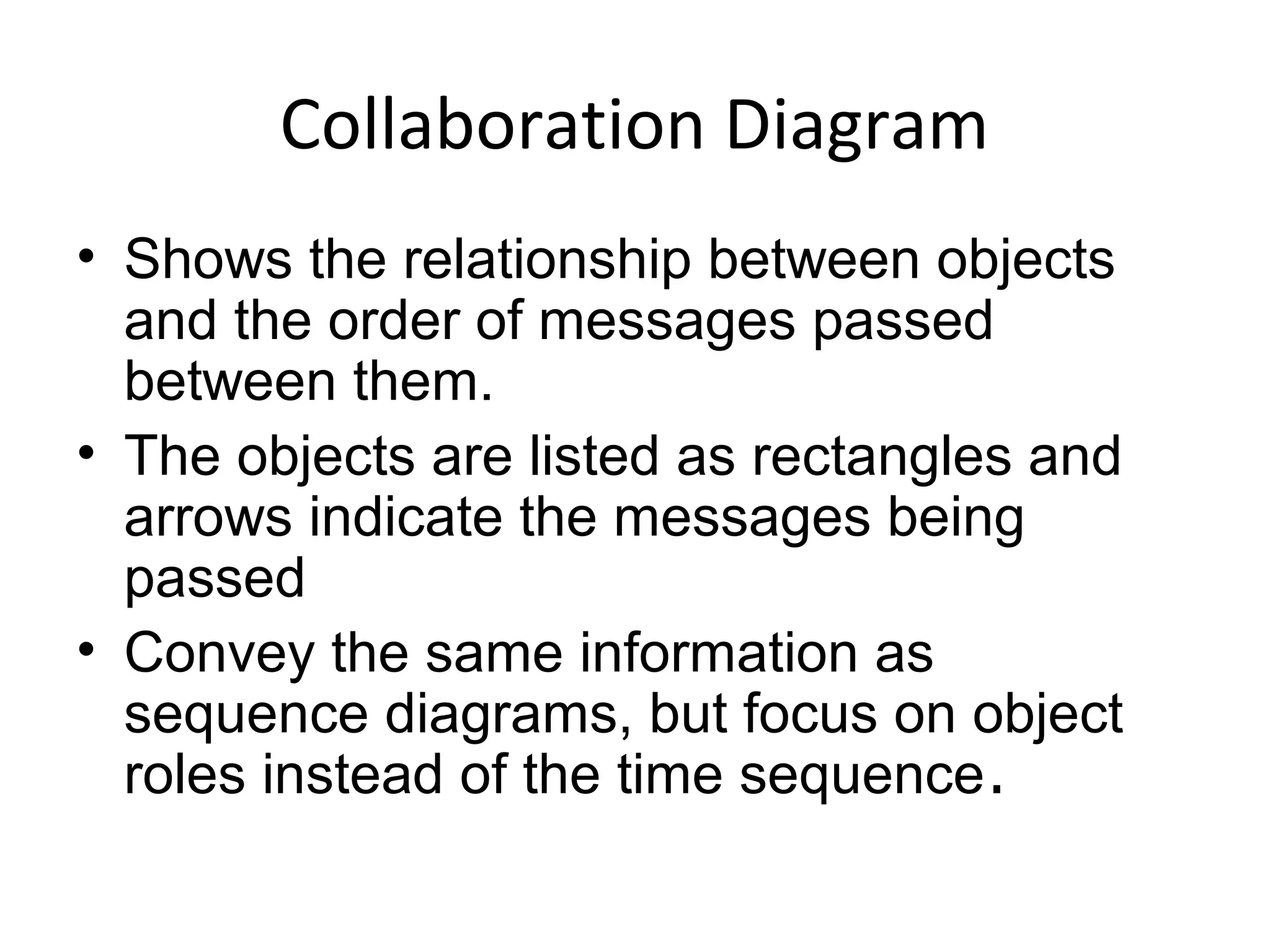 Collaboration Diagram
• Shows the relationship between objects
and the order of messages passed
between them.
• The objects are listed as rectangles and
arrows indicate the messages being
passed
• Convey the same information as
sequence diagrams, but focus on object
roles instead of the time sequence.
 