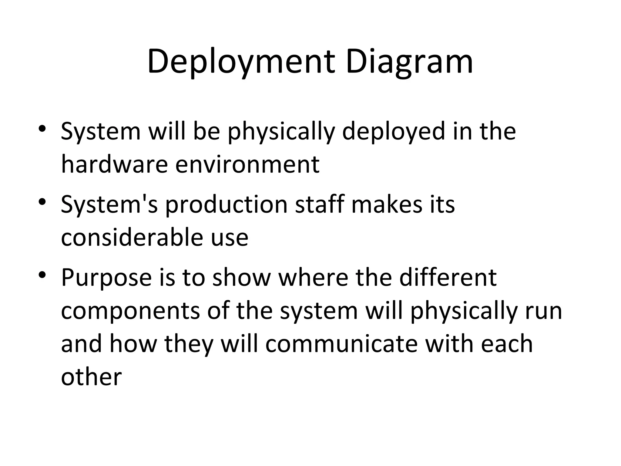 Deployment Diagram
• System will be physically deployed in the
hardware environment
• System's production staff makes its
considerable use
• Purpose is to show where the different
components of the system will physically run
and how they will communicate with each
other
 